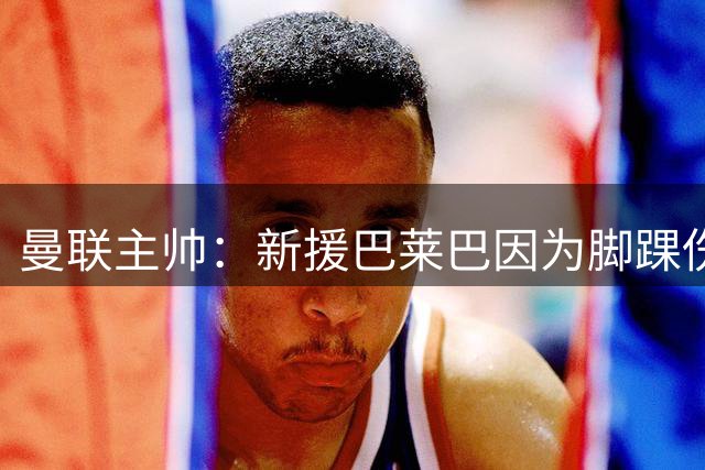 曼联主帅：新援巴莱巴因为脚踝伤势 将缺席数周